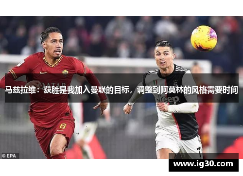 马兹拉维：获胜是我加入曼联的目标，调整到阿莫林的风格需要时间